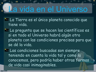 La vida en el Universo
La Tierra es el único planeta conocido que
tiene vida.
La pregunta que se hacen los científicos es
si en todo el Universo habrá algún otro
planeta con las condiciones precisas para que
se dé la vida.
Las condiciones buscadas son siempre
teniendo en cuenta la vida tal y como la
conocemos, pero podría haber otras formas
de vida casi inimaginables.
 