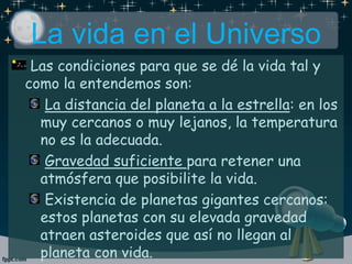 Las condiciones para que se dé la vida tal y
como la entendemos son:
La distancia del planeta a la estrella: en los
muy cercanos o muy lejanos, la temperatura
no es la adecuada.
Gravedad suficiente para retener una
atmósfera que posibilite la vida.
Existencia de planetas gigantes cercanos:
estos planetas con su elevada gravedad
atraen asteroides que así no llegan al
planeta con vida.
La vida en el Universo
 