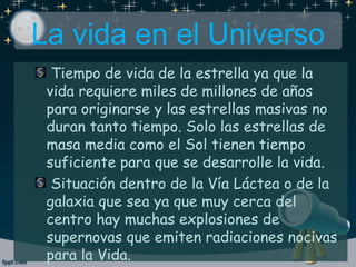 Tiempo de vida de la estrella ya que la
vida requiere miles de millones de años
para originarse y las estrellas masivas no
duran tanto tiempo. Solo las estrellas de
masa media como el Sol tienen tiempo
suficiente para que se desarrolle la vida.
Situación dentro de la Vía Láctea o de la
galaxia que sea ya que muy cerca del
centro hay muchas explosiones de
supernovas que emiten radiaciones nocivas
para la Vida.
La vida en el Universo
 