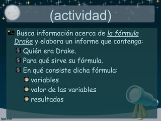 (actividad)
Busca información acerca de la fórmula
Drake y elabora un informe que contenga:
Quién era Drake.
Para qué sirve su fórmula.
En qué consiste dicha fórmula:
variables
valor de las variables
resultados
 