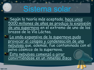 Sistema solar
Según la teoría más aceptada, hace unos
5000 millones de años se produjo la explosión
de una supernova en el extremo de uno de los
brazos de la Vía Láctea.
La onda expansiva de la supernova pudo
provocar el colapso y condensación de una
nebulosa que, además, fue contaminada con el
polvo cósmico de la supernova.
Esta nebulosa comenzó a girar
convirtiéndose en un inmenso disco.
 