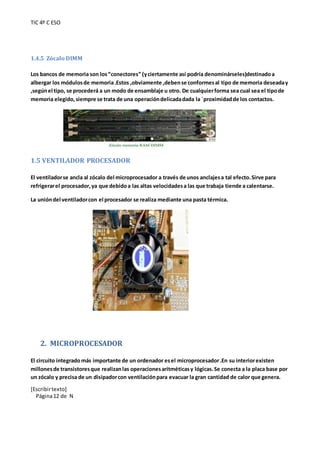 TIC 4º C ESO
[Escribirtexto]
Página12 de N
1.4.5 Zócalo DIMM
Los bancos de memoria son los“conectores” (yciertamente así podría denominárseles)destinadoa
albergar los módulosde memoria.Estos ,obviamente ,debense conformesal tipo de memoria deseaday
,segúnel tipo, se procederá a un modo de ensamblaje u otro. De cualquierforma sea cual sea el tipode
memoria elegido,siempre se trata de una operacióndelicadadada la `proximidadde los contactos.
1.5 VENTILADOR PROCESADOR
El ventiladorse ancla al zócalo del microprocesador a través de unos anclajesa tal efecto.Sirve para
refrigerarel procesador,ya que debidoa las altas velocidadesa las que trabaja tiende a calentarse.
La unióndel ventiladorcon el procesador se realiza mediante una pasta térmica.
2. MICROPROCESADOR
El circuito integradomás importante de un ordenador esel microprocesador.En su interiorexisten
millonesde transistoresque realizanlas operacionesaritméticasy lógicas.Se conecta a la placa base por
un zócalo y precisa de un disipadorcon ventilaciónpara evacuar la gran cantidad de calor que genera.
 
