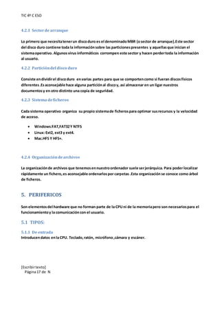 TIC 4º C ESO
[Escribirtexto]
Página17 de N
4.2.1 Sectorde arranque
Lo primero que necesitatenerun discoduro es el denominadoMBR (osector de arranque).Este sector
del disco duro contiene toda la informaciónsobre las particionespresentes y aquellasque inician el
sistemaoperativo. Algunosvirus informáticos corrompen este sector y hacen perdertoda la información
al usuario.
4.2.2 Particióndel disco duro
Consiste endividirel discoduro envarias partes para que se comportencomo si fueran discosfísicos
diferentes.Esaconsejable hace alguna particiónal discoy, así almacenar en un ligar nuestros
documentosy en otro distinto una copia de seguridad.
4.2.3 Sistema deficheros
Cada sistema operativo organiza su propio sistemade ficherospara optimar susrecursos y la velocidad
de acceso.
 Windows:FAT,FAT32Y NTFS
 Linux: Ext2, ext3 y ext4.
 Mac.HFS Y HFS+.
4.2.4 Organizacióndearchivos
La organizaciónde archivos que tenemosennuestroordenador suele serjerárquica. Para poder localizar
rápidamente un fichero,es aconsejable ordenarlospor carpetas .Esta organizaciónse conoce como árbol
de ficheros.
5. PERIFERICOS
Son elementosdel hardware que no forman parte de la CPUni de la memoriapero son necesariospara el
funcionamientoy la comunicacióncon el usuario.
5.1 TIPOS:
5.1.1 De entrada
Introducendatos enla CPU. Teclado,ratón, micrófono,cámara y escáner.
 