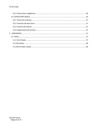 TIC 4º C ESO
[Escribirtexto]
Página5 de N
4.1.2 Discos duros magnéticos........................................................................................................16
4.2 ESTRUCTURA LOGICA...................................................................................................................16
4.2.1 Sector de arranque................................................................................................................17
4.2.2 Partición del disco duro.........................................................................................................17
4.2.3 Sistema de ficheros ...............................................................................................................17
4.2.4 Organización de archivos.......................................................................................................17
5. PERIFERICOS ....................................................................................................................................17
5.1 TIPOS:.........................................................................................................................................17
5.1.1 De entrada............................................................................................................................17
5.1.2 De salida................................................................................................................................18
5.1.3 De entrada / salida.................................................................................................................18
 