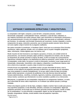 TIC 4º C ESO
[Escribirtexto]
Página6 de N
TEMA 1:
SOFTWARE Y HARDWARE.ESTRUCTURAS Y ARQUITECTURAS.
La computadora (del inglés: computer; y este del latín:: computare,calcular), también
denominada computador y ordenador(del francés. ordinateur; y éste del latín: ordinator), es
una máquina electrónica que recibe y procesa datos, para convertirlos en información conveniente y
útil, que posteriormente se envía a las unidades de salida, para que pueda ser analizada y utilizada
por humanos. Un ordenador está formado físicamente por numerosos circuitos integrados y muchos
componentes de apoyo, extensión y accesorios, que en conjunto pueden ejecutar tareas diversas
con suma rapidez y bajo el control de un programa (software).
Dos partes esenciales la constituyen, el hardware (hard = duro) que es su estructura física (circuitos
electrónicos, cables, gabinete, teclado, etc), y el software que es su parte intangible (programas,
datos, información, señales digitales para uso interno, etc).
Desde el punto de vista funcional es una máquina que posee, al menos, una unidad central de
procesamiento, una memoria principal y algún periférico o dispositivo de entrada y otro de salida.
Los dispositivos de entrada permiten el ingreso de datos, la CPU se encarga de su procesamiento
(operaciones aritmético-lógicas) y los dispositivos de salida los comunican a otros medios. Es así, que
la computadora recibe datos, los procesa y emite la información resultante, la que luego puede ser
interpretada, almacenada, transmitida a otra máquina o dispositivo o sencillamente impresa; todo
ello a criterio de un operador o usuario y bajo el control de un programa.
El hecho de que sea programable, le posibilita realizar una gran diversidad de tareas, esto la
convierte en una máquina de propósitos generales (a diferencia, por ejemplo, de una calculadora
cuyo único propósito es calcular limitadamente). Es así que, sobre la base de datos de entrada,
puede realizar operaciones y resolución de problemas en las más diversas áreas del quehacer
humano (administrativas, científicas, de diseño, ingeniería, medicina, comunicaciones, música, etc),
incluso muchas cuestiones que directamente no serían resolubles o posibles sin su intervención.
Básicamente, la capacidad de una computadora depende de sus componentes hardware, en tanto
que la diversidad de tareas radica mayormente en el software que admita ejecutar y contenga
instalado.
Si bien esta máquina puede ser de dos tipos, analógica o digital, el primer tipo es usado para pocos y
muy específicos propósitos; la más difundida, utilizada y conocida es la computadora digital (de
propósitos generales); de tal modo que en términos generales (incluso populares), cuando se habla
de «la computadora» se está refiriendo a computadora digital. Las hay de arquitectura mixta,
llamadas computadoras híbridas, siendo también éstas de propósitos especiales.
 