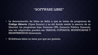 “SOFTWARE LIBRE”
• La denominación de Libre se debe a que se tratan de programas de
Código Abierto (Open Source) y es ahí donde reside la esencia de su
libertad: los programas bajo licencias GPL (Licencia Pública General),
una vez adquiridos, pueden ser USADOS, COPIADOS, MODIFICADOS Y
REDISTRIBUIDOS libremente.
• El Software Libre no tiene por qué ser gratuito.
 