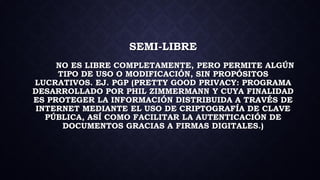 SEMI-LIBRE
NO ES LIBRE COMPLETAMENTE, PERO PERMITE ALGÚN
TIPO DE USO O MODIFICACIÓN, SIN PROPÓSITOS
LUCRATIVOS. EJ. PGP (PRETTY GOOD PRIVACY: PROGRAMA
DESARROLLADO POR PHIL ZIMMERMANN Y CUYA FINALIDAD
ES PROTEGER LA INFORMACIÓN DISTRIBUIDA A TRAVÉS DE
INTERNET MEDIANTE EL USO DE CRIPTOGRAFÍA DE CLAVE
PÚBLICA, ASÍ COMO FACILITAR LA AUTENTICACIÓN DE
DOCUMENTOS GRACIAS A FIRMAS DIGITALES.)
 