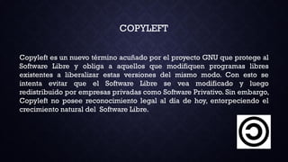 Copyleft es un nuevo término acuñado por el proyecto GNU que protege al
Software Libre y obliga a aquellos que modifiquen programas libres
existentes a liberalizar estas versiones del mismo modo. Con esto se
intenta evitar que el Software Libre se vea modificado y luego
redistribuido por empresas privadas como Software Privativo. Sin embargo,
Copyleft no posee reconocimiento legal al día de hoy, entorpeciendo el
crecimiento natural del Software Libre.
COPYLEFT
 