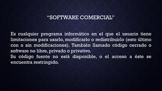“SOFTWARE COMERCIAL”
Es cualquier programa informático en el que el usuario tiene
limitaciones para usarlo, modificarlo o redistribuirlo (esto último
con o sin modificaciones). También llamado código cerrado o
software no libre, privado o privativo.
Su código fuente no está disponible, o el acceso a éste se
encuentra restringido.
 