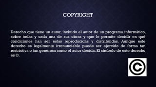 COPYRIGHT
Derecho que tiene un autor, incluido el autor de un programa informático,
sobre todas y cada una de sus obras y que le permite decidir en qué
condiciones han ser éstas reproducidas y distribuidas. Aunque este
derecho es legalmente irrenunciable puede ser ejercido de forma tan
restrictiva o tan generosa como el autor decida. El símbolo de este derecho
es ©.
 