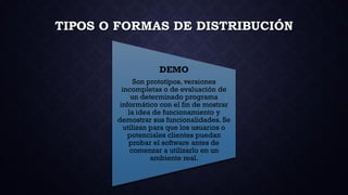 TIPOS O FORMAS DE DISTRIBUCIÓN
DEMO
Son prototipos, versiones
incompletas o de evaluación de
un determinado programa
informático con el fin de mostrar
la idea de funcionamiento y
demostrar sus funcionalidades. Se
utilizan para que los usuarios o
potenciales clientes puedan
probar el software antes de
comenzar a utilizarlo en un
ambiente real.
 