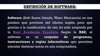DEFINICIÓN DE SOFTWARE:
Software (Soft: Suave blando, Ware: Mercancía) es una
palabra que proviene del idioma inglés, pero que
gracias a la masificación de uso, ha sido aceptada por
la Real Academia Española. Según la RAE, el
software es un conjunto de programas,
instrucciones y reglas informáticas que permiten
ejecutar distintas tareas en una computadora.
 