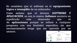 Se considera que el software es el equipamiento
lógico e intangible de un ordenador.
Cabe señalar que el término SOFTWARE Y
APLICACIÓN, no son lo mismo. Software encierra un
significado más abarcador que el
de aplicaciones porque se refiere a cualquier
programa con una finalidad específica, sin que
necesariamente tenga que ser operado por un
usuario.
 