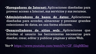 •Navegadores de Internet: Aplicaciones diseñadas para
proveer acceso a Internet, sus servicios y sus recursos.
•Administradores de bases de datos: Aplicaciones
diseñadas para acceder, almacenar y procesar grandes
colecciones de datos, en una forma eficiente.
•Desarrolladores de sitios web: Aplicaciones que
brindan al usuario las herramientas necesarias para
diseñar, crear, editar y publicar páginas y sitios Web.
Ver https://www.youtube.com/watch?v=GF_02qMK0sc
 