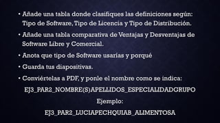 • Añade una tabla donde clasifiques las definiciones según:
Tipo de Software,Tipo de Licencia y Tipo de Distribución.
• Añade una tabla comparativa de Ventajas y Desventajas de
Software Libre y Comercial.
• Anota que tipo de Software usarías y porqué
• Guarda tus diapositivas.
• Conviértelas a PDF, y ponle el nombre como se indica:
EJ3_PAR2_NOMBRE(S)APELLIDOS_ESPECIALIDADGRUPO
Ejemplo:
EJ3_PAR2_LUCIAPECHQUIAB_ALIMENTOSA
 