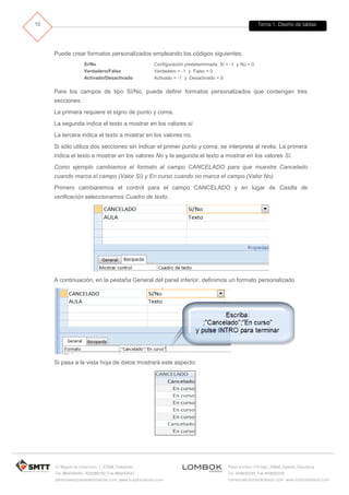 Tema 1. Diseño de tablas 
C/ Miguel de Unamuno, 1_47008_Valladolid 
Tel. 983249455 / 625569162_Fax 983243547 
alfredovela@revistaformacion.com_www.ticsyformacion.com 
Plaza Iturrilun nº5 bajo_20800 Zarautz_Gipuzkoa 
Tel. 943830230_Fax 943830233 
comercial@lombokdesign.com_www.lombokdesign.com 
10 
Puede crear formatos personalizados empleando los códigos siguientes: 
Sí/No 
Configuración predeterminada. Sí = -1 y No = 0 
Verdadero/Falso 
Verdadero = -1 y Falso = 0 
Activado/Desactivado 
Activado = -1 y Desactivado = 0 
Para los campos de tipo Sí/No, puede definir formatos personalizados que contengan tres secciones: 
La primera requiere el signo de punto y coma. 
La segunda indica el texto a mostrar en los valores sí 
La tercera indica el texto a mostrar en los valores no. 
Si sólo utiliza dos secciones sin indicar el primer punto y coma, se interpreta al revés: La primera indica el texto a mostrar en los valores No y la segunda el texto a mostrar en los valores Sí. 
Como ejemplo cambiamos el formato al campo CANCELADO para que muestre Cancelado cuando marca el campo (Valor Sí) y En curso cuando no marca el campo (Valor No) 
Primero cambiaremos el control para el campo CANCELADO y en lugar de Casilla de verificación seleccionamos Cuadro de texto. 
A continuación, en la pestaña General del panel inferior, definimos un formato personalizado 
Si pasa a la vista hoja de datos mostrará este aspecto: 
 