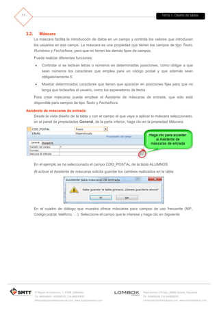 Tema 1. Diseño de tablas 
C/ Miguel de Unamuno, 1_47008_Valladolid 
Tel. 983249455 / 625569162_Fax 983243547 
alfredovela@revistaformacion.com_www.ticsyformacion.com 
Plaza Iturrilun nº5 bajo_20800 Zarautz_Gipuzkoa 
Tel. 943830230_Fax 943830233 
comercial@lombokdesign.com_www.lombokdesign.com 
11 
3.2. Máscara 
La máscara facilita la introducción de datos en un campo y controla los valores que introducen los usuarios en ese campo. La máscara es una propiedad que tienen los campos de tipo Texto, Numérico y Fecha/hora, pero que no tienen los demás tipos de campos. 
Puede realizar diferentes funciones: 
 Controlar si se teclean letras o números en determinadas posiciones, como obligar a que sean números los caracteres que emplea para un código postal y que además sean obligatoriamente 5. 
 Mostrar determinados caracteres que tienen que aparecer en posiciones fijas para que no tenga que teclearles el usuario, como los separadores de fecha 
Para crear máscaras puede emplear el Asistente de máscaras de entrada, que sólo está disponible para campos de tipo Texto y Fecha/hora. 
Asistente de máscaras de entrada 
Desde la vista diseño de la tabla y con el campo al que vaya a aplicar la máscara seleccionado, en el panel de propiedades General, de la parte inferior, haga clic en la propiedad Máscara. 
En el ejemplo se ha seleccionado el campo COD_POSTAL de la tabla ALUMNOS 
Al activar el Asistente de máscaras solicita guardar los cambios realizados en la tabla 
En el cuadro de diálogo que muestra ofrece máscaras para campos de uso frecuente (NIF, Código postal, teléfono, …). Seleccione el campo que le interese y haga clic en Siguiente  