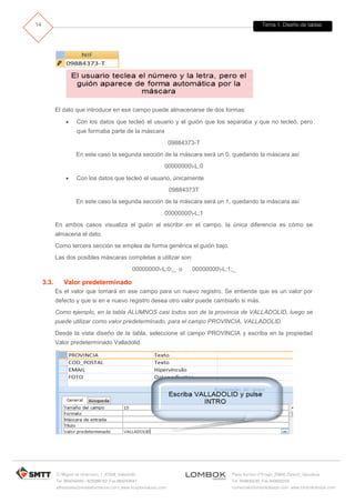 Tema 1. Diseño de tablas 
C/ Miguel de Unamuno, 1_47008_Valladolid 
Tel. 983249455 / 625569162_Fax 983243547 
alfredovela@revistaformacion.com_www.ticsyformacion.com 
Plaza Iturrilun nº5 bajo_20800 Zarautz_Gipuzkoa 
Tel. 943830230_Fax 943830233 
comercial@lombokdesign.com_www.lombokdesign.com 
14 
El dato que introduce en ese campo puede almacenarse de dos formas: 
 Con los datos que tecleó el usuario y el guión que los separaba y que no tecleó, pero que formaba parte de la máscara 
09884373-T 
En este caso la segunda sección de la máscara será un 0, quedando la máscara así 
00000000-L;0 
 Con los datos que tecleó el usuario, únicamente 
09884373T 
En este caso la segunda sección de la máscara será un 1, quedando la máscara así 
00000000-L;1 
En ambos casos visualiza el guión al escribir en el campo, la única diferencia es cómo se almacena el dato. 
Como tercera sección se emplea de forma genérica el guión bajo. 
Las dos posibles máscaras completas a utilizar son: 
00000000-L;0;_ o 00000000-L;1;_ 
3.3. Valor predeterminado 
Es el valor que tomará en ese campo para un nuevo registro. Se entiende que es un valor por defecto y que si en e nuevo registro desea otro valor puede cambiarlo si más. 
Como ejemplo, en la tabla ALUMNOS casi todos son de la provincia de VALLADOLID, luego se puede utilizar como valor predeterminado, para el campo PROVINCIA, VALLADOLID. 
Desde la vista diseño de la tabla, seleccione el campo PROVINCIA y escriba en la propiedad Valor predeterminado Valladolid. 
 