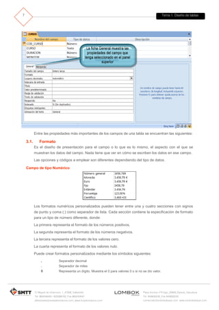 Tema 1. Diseño de tablas 
C/ Miguel de Unamuno, 1_47008_Valladolid 
Tel. 983249455 / 625569162_Fax 983243547 
alfredovela@revistaformacion.com_www.ticsyformacion.com 
Plaza Iturrilun nº5 bajo_20800 Zarautz_Gipuzkoa 
Tel. 943830230_Fax 943830233 
comercial@lombokdesign.com_www.lombokdesign.com 
7 
Entre las propiedades más importantes de los campos de una tabla se encuentran las siguientes: 
3.1. Formato 
Es el diseño de presentación para el campo o lo que es lo mismo, el aspecto con el que se muestran los datos del campo. Nada tiene que ver en cómo se escriben los datos en ese campo. 
Las opciones y códigos a emplear son diferentes dependiendo del tipo de datos. 
Campo de tipo Numérico 
Los formatos numéricos personalizados pueden tener entre una y cuatro secciones con signos de punto y coma (;) como separador de lista. Cada sección contiene la especificación de formato para un tipo de número diferente, donde: 
La primera representa el formato de los números positivos. 
La segunda representa el formato de los números negativos. 
La tercera representa el formato de los valores cero. 
La cuarta representa el formato de los valores nulo. 
Puede crear formatos personalizados mediante los símbolos siguientes: 
, 
Separador decimal 
. 
Separador de miles 
0 
Representa un dígito. Muestra el 0 para valores 0 o si no se dio valor.  