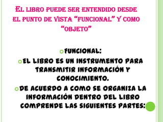 EL LIBRO PUEDE SER ENTENDIDO DESDE
EL PUNTO DE VISTA “FUNCIONAL” Y COMO
              “OBJETO”

              FUNCIONAL:
  El libro es un instrumento para
       transmitir información y
            conocimiento.
 De acuerdo a como se organiza la
   información dentro del libro
  comprende las siguientes partes:
 
