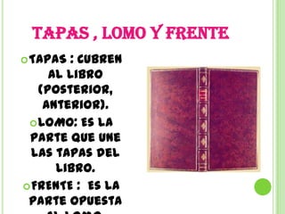 TAPAS , LOMO Y FRENTE
 TAPAS : Cubren
     al libro
   (posterior,
    anterior).
  LOMO: Es la
 parte que une
  las tapas del
      libro.
 FRENTE : Es la
 parte opuesta
 