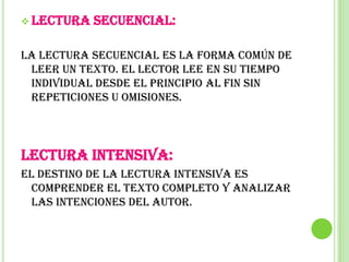  Lectura   secuencial:

La lectura secuencial es la forma común de
 leer un texto. El lector lee en su tiempo
 individual desde el principio al fin sin
 repeticiones u omisiones.




Lectura intensiva:
El destino de la lectura intensiva es
  comprender el texto completo y analizar
  las intenciones del autor.
 