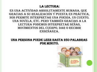La lectura:
es una actividad absolutamente humana, que
gracias a su realización y puesta en práctica,
nos permite interpretar una poesía, un cuento,
  una novela, etc. Pero también gracias a la
     lectura podemos interpretar señas,
     movimientos del cuerpo, dar o recibir
                  enseñanza.

 Una persona puede leer hasta 250 palabras
                 por minuto.
 
