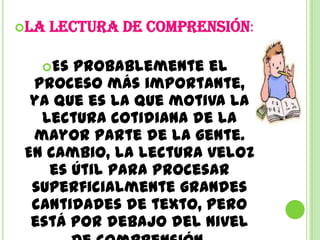 La   lectura de comprensión:

  Es probablemente el
 proceso más importante,
 ya que es la que motiva la
  lectura cotidiana de la
 mayor parte de la gente.
En cambio, la lectura veloz
   es útil para procesar
 superficialmente grandes
 cantidades de texto, pero
 está por debajo del nivel
 