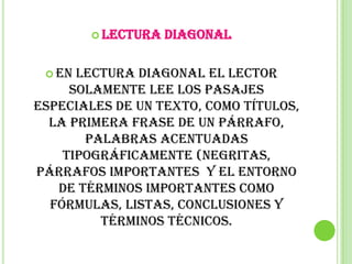  Lectura   diagonal

  En lectura diagonal el lector
     solamente lee los pasajes
especiales de un texto, como títulos,
  la primera frase de un párrafo,
       palabras acentuadas
    tipográficamente (negritas,
párrafos importantes y el entorno
   de términos importantes como
  fórmulas, listas, conclusiones y
         términos técnicos.
 