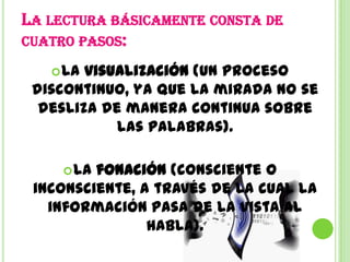 LA LECTURA BÁSICAMENTE CONSTA DE
CUATRO PASOS:

    La visualización (un proceso
 discontinuo, ya que la mirada no se
  desliza de manera continua sobre
            las palabras).

      Lafonación (consciente o
 inconsciente, a través de la cual la
   información pasa de la vista al
                habla).
 
