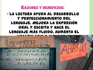 RAZONES Y BENEFICIOS:
• La lectura ayuda al desarrollo
      y perfeccionamiento del
   lenguaje. Mejora la expresión
       oral y escrita y hace el
  lenguaje más fluido. Aumenta el
      vocabulario y mejora la
       redacción y ortografía.
 