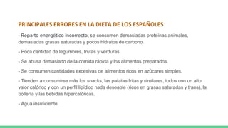 PRINCIPALES ERRORES EN LA DIETA DE LOS ESPAÑOLES
- Reparto energético incorrecto, se consumen demasiadas proteínas animales,
demasiadas grasas saturadas y pocos hidratos de carbono.
- Poca cantidad de legumbres, frutas y verduras.
- Se abusa demasiado de la comida rápida y los alimentos preparados.
- Se consumen cantidades excesivas de alimentos ricos en azúcares simples.
- Tienden a consumirse más los snacks, las patatas fritas y similares, todos con un alto
valor calórico y con un perfil lipídico nada deseable (ricos en grasas saturadas y trans), la
bollería y las bebidas hipercalóricas.
- Agua insuficiente
 