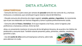 DIETA ATLÁNTICA
CARACTERÍSTICAS
- Consumo de tres a cuatro veces por semana de pescado tanto de mar como de río, y mariscos
(moluscos y crustáceos), que constituyen la gran reserva natural del Atlántico.
- Elevado consumo de alimentos de origen vegetal: cereales, patatas y legumbres. Se recomienda
que el pan sea elaborado con harinas integrales y tomar la patata preferentemente cocida.
- Consumo alto de frutas y hortalizas. En lo que respecta a las frutas, variar la ingesta y dar
preferencia a manzanas y cítricos. Entre las hort
alizas, es conveniente mantener el consumo de las del género brassica, de acuerdo a los hábitos de
producción y consumo local. También estarán presentes judías, pimientos, cebollas, zanahorias,
guisantes y ajos.
- Uso del aceite de oliva como principal grasa culinaria, sobre todo
para aderezar en crudo.
 