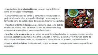 - Ingesta diaria de productos lácteos, tanto en forma de leche,
como en derivados fermentados.
- Consumo moderado de carne. El consumo excesivo puede ser
perjudicial para la salud, y es preferible elegir carnes magras, y
formando parte de platos a base de verduras, legumbres, o patatas.
- Ingesta abundante de líquidos, especialmente agua como bebida
de elección. El vino se ha de tomar a través de un consumo muy
moderado y responsable, y siempre con las comidas.
- Sencillez en la preparación de los platos para mantener la calidad de las materias primas y su valor
nutritivo. Las técnicas culinarias más empleadas son el hervido, la plancha, y la fritura en aceite de
oliva, ya que mantienen mejor las características sensoriales de las materias primas de la dieta.
- Realizar ejercicio físico a diario adecuado a cada persona es tan importante como comer de forma
apropiada.
 