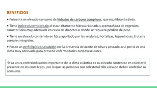 BENEFICIOS
• Fomenta un elevado consumo de hidratos de carbono complejos, que equilibran la dieta.
• Tiene índice glucémico bajo al estar altamente hidrocarbonada y acompañada de vegetales,
característica muy adecuada en casos de diabetes o donde se requiera pérdida de peso.
• Tiene un elevado contenido en fibra aportado por las verduras, hortalizas, leguminosas, frutas y
cereales integrales.
• Posee un perfil lipídico saludable por la presencia de aceite de oliva y pescado azul por lo es una
dieta muy adecuada para prevenir enfermedades cardiovasculares.
→ La única contraindicación importante de la dieta atlántica es su elevado contenido en colesterol
presente en los crustáceos, por lo que las personas con colesterol HDL elevado deben controlar su
consumo.
 
