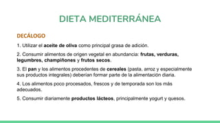 DIETA MEDITERRÁNEA
DECÁLOGO
1. Utilizar el aceite de oliva como principal grasa de adición.
2. Consumir alimentos de origen vegetal en abundancia: frutas, verduras,
legumbres, champiñones y frutos secos.
3. El pan y los alimentos procedentes de cereales (pasta, arroz y especialmente
sus productos integrales) deberían formar parte de la alimentación diaria.
4. Los alimentos poco procesados, frescos y de temporada son los más
adecuados.
5. Consumir diariamente productos lácteos, principalmente yogurt y quesos.
 
