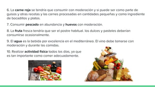 6. La carne roja se tendría que consumir con moderación y si puede ser como parte de
guisos y otras recetas y las carnes procesadas en cantidades pequeñas y como ingrediente
de bocadillos y platos.
7. Consumir pescado en abundancia y huevos con moderación.
8. La fruta fresca tendría que ser el postre habitual. los dulces y pasteles deberían
consumirse ocasionalmente.
9. El agua es la bebida por excelencia en el mediterráneo. El vino debe tomarse con
moderación y durante las comidas.
10. Realizar actividad física todos los días, ya que
es tan importante como comer adecuadamente.
 