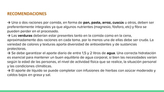 RECOMENDACIONES
→ Una o dos raciones por comida, en forma de pan, pasta, arroz, cuscús u otros, deben ser
preferentemente integrales ya que algunos nutrientes (magnesio, fósforo, etc) y fibra se
pueden perder en el procesado.
→ Las verduras deberían estar presentes tanto en la comida como en la cena,
aproximadamente dos raciones en cada toma. por lo menos una de ellas debe ser cruda. La
variedad de colores y texturas aporta diversidad de antioxidantes y de sustancias
protectoras.
→ Se debe garantizar el aporte diario de entre 1,5 y 2 litros de agua. Una correcta hidratación
es esencial para mantener un buen equilibrio de agua corporal, si bien las necesidades varían
según la edad de las personas, el nivel de actividad física que se realice, la situación personal
y las condiciones climáticas.
→ El aporte de líquido se puede completar con infusiones de hierbas con azúcar moderado y
caldos bajos en grasa y sal.
 