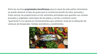 Entre las muchas propiedades beneficiosas para la salud de este patrón alimentario
se puede destacar el tipo de grasa que lo caracteriza (aceite de oliva, pescado y
frutos secos), las proporciones en los nutrientes principales que guardan sus recetas
(cereales y vegetales como base de los platos y carnes o similares como
“guarnición”) y la riqueza en micronutrientes que contiene, fruto de la utilización de
verduras de temporada, hierbas aromáticas y condimentos.
 