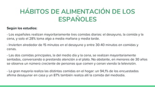 HÁBITOS DE ALIMENTACIÓN DE LOS
ESPAÑOLES
Según los estudios:
- Los españoles realizan mayoritariamente tres comidas diarias: el desayuno, la comida y la
cena, y solo el 28% toma algo a media mañana y media tarde.
- Invierten alrededor de 15 minutos en el desayuno y entre 30-40 minutos en comidas y
cenas.
- Las dos comidas principales, la del medio día y la cena, se realizan mayoritariamente
sentados, conversando o prestando atención a el plato. No obstante, en menores de 30 años
se observa un número creciente de personas que comen y cenan viendo la televisión.
- La gran mayoría realiza las distintas comidas en el hogar: un 94,1% de los encuestados
afirma desayunar en casa y un 87% también realiza allí la comida del mediodía.
 