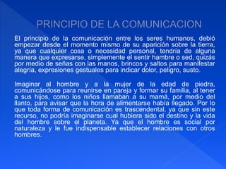El principio de la comunicación entre los seres humanos, debió 
empezar desde el momento mismo de su aparición sobre la tierra, 
ya que cualquier cosa o necesidad personal, tendría de alguna 
manera que expresarse, simplemente el sentir hambre o sed, quizás 
por medio de señas con las manos, brincos y saltos para manifestar 
alegría, expresiones gestuales para indicar dolor, peligro, susto. 
Imaginar al hombre y a la mujer de la edad de piedra, 
comunicándose para reunirse en pareja y formar su familia, al tener 
a sus hijos, como los niños llamaban a su mamá, por medio del 
llanto, para avisar que la hora de alimentarse había llegado. Por lo 
que toda forma de comunicación es trascendental, ya que sin este 
recurso, no podría imaginarse cual hubiera sido el destino y la vida 
del hombre sobre el planeta. Ya que el hombre es social por 
naturaleza y le fue indispensable establecer relaciones con otros 
hombres. 
 