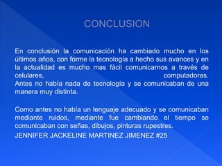 En conclusión la comunicación ha cambiado mucho en los 
últimos años, con forme la tecnología a hecho sus avances y en 
la actualidad es mucho mas fácil comunicarnos a través de 
celulares, computadoras. 
Antes no había nada de tecnología y se comunicaban de una 
manera muy distinta. 
Como antes no había un lenguaje adecuado y se comunicaban 
mediante ruidos, mediante fue cambiando el tiempo se 
comunicaban con señas, dibujos, pinturas rupestres. 
JENNIFER JACKELINE MARTINEZ JIMENEZ #25 
