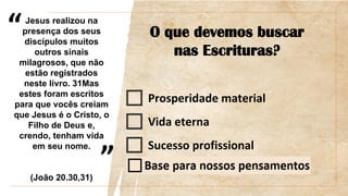 “
”
O que devemos buscar
nas Escrituras?
Prosperidade material
Vida eterna
Sucesso profissional
Jesus realizou na
presença dos seus
discípulos muitos
outros sinais
milagrosos, que não
estão registrados
neste livro. 31Mas
estes foram escritos
para que vocês creiam
que Jesus é o Cristo, o
Filho de Deus e,
crendo, tenham vida
em seu nome.
(João 20.30,31)
 