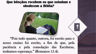 Que bênçãos recebem os que estudam e
obedecem a Bíblia?
“Pois tudo quanto, outrora, foi escrito para o
nosso ensino foi escrito, a fim de que, pela
paciência e pela consolação das Escrituras,
tenhamos esperança.” (Romanos 15.4).
 