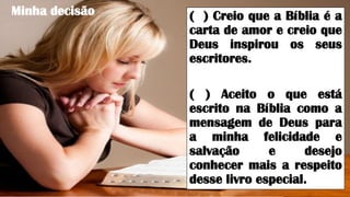 Minha decisão ( ) Creio que a Bíblia é a
carta de amor e creio que
Deus inspirou os seus
escritores.
( ) Aceito o que está
escrito na Bíblia como a
mensagem de Deus para
a minha felicidade e
salvação e desejo
conhecer mais a respeito
desse livro especial.
 