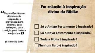 “
”
Em relação à inspiração
divina da Bíblia:
Só o Antigo Testamento é inspirado?
Só o Novo Testamento é inspirado?
Toda a Bíblia é inspirada?
Toda a Escritura é
divinamente
inspirada, e
proveitosa para
ensinar, para
redarguir, para
corrigir, para instruir
em justiça.
(II Timóteo 3:16)
 