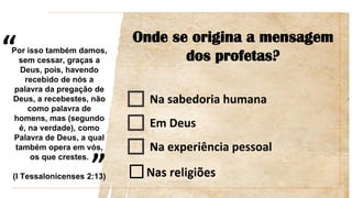 “
”
Onde se origina a mensagem
dos profetas?
Na sabedoria humana
Em Deus
Na experiência pessoal
Por isso também damos,
sem cessar, graças a
Deus, pois, havendo
recebido de nós a
palavra da pregação de
Deus, a recebestes, não
como palavra de
homens, mas (segundo
é, na verdade), como
Palavra de Deus, a qual
também opera em vós,
os que crestes.
(I Tessalonicenses 2:13)
 