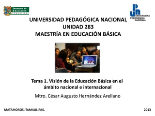 UNIVERSIDAD PEDAGÓGICA NACIONAL
UNIDAD 283
MAESTRÍA EN EDUCACIÓN BÁSICA
Tema 1. Visión de la Educación Básica en el
ámbito nacional e internacional
Mtro. César Augusto Hernández Arellano
MATAMOROS, TAMAULIPAS. 2013
 