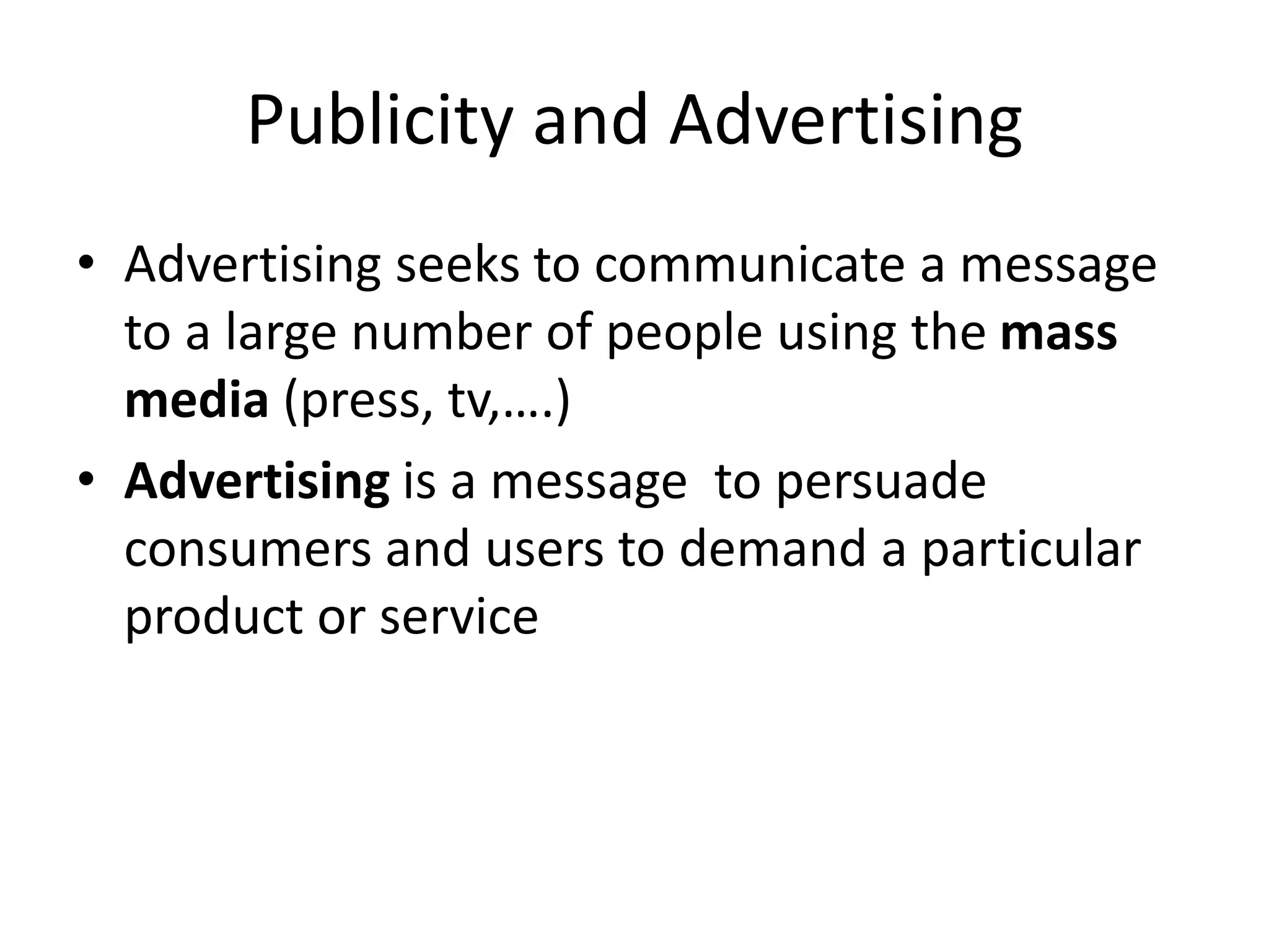 Publicity and Advertising
• Advertising seeks to communicate a message
to a large number of people using the mass
media (press, tv,….)
• Advertising is a message to persuade
consumers and users to demand a particular
product or service
 