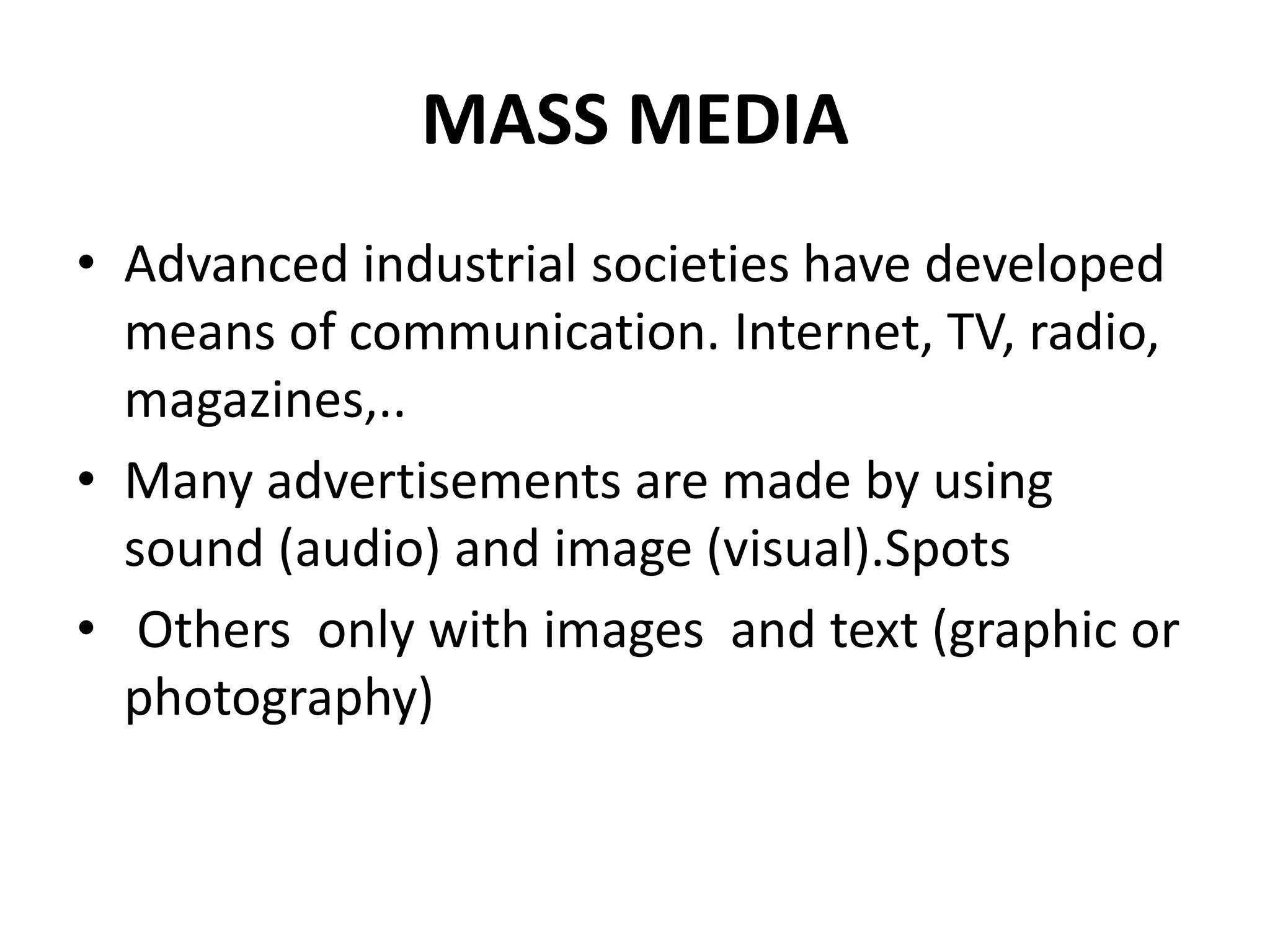 MASS MEDIA
• Advanced industrial societies have developed
means of communication. Internet, TV, radio,
magazines,..
• Many advertisements are made by using
sound (audio) and image (visual).Spots
• Others only with images and text (graphic or
photography)
 